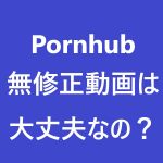 Pornhubで無修正動画をアップするのは大丈夫なの！？